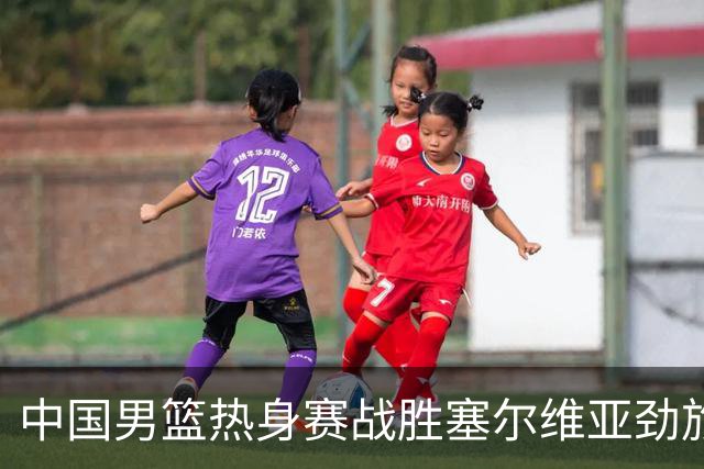 中国男篮热身赛战胜塞尔维亚劲旅 王俊杰砍下全场最高分