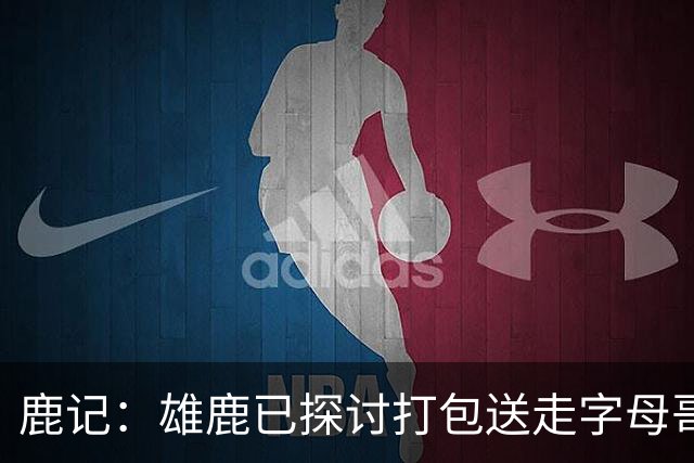 鹿记：雄鹿已探讨打包送走字母哥和特纳 但两人或被交易去不同队